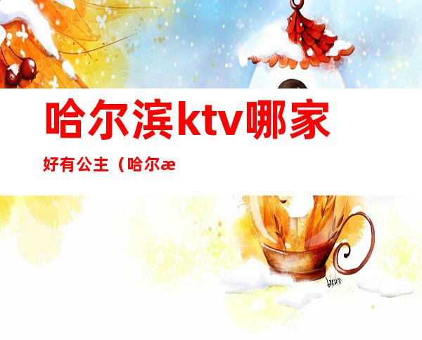 哈尔滨ktv哪家好有公主（哈尔滨公主质量好的KTV）