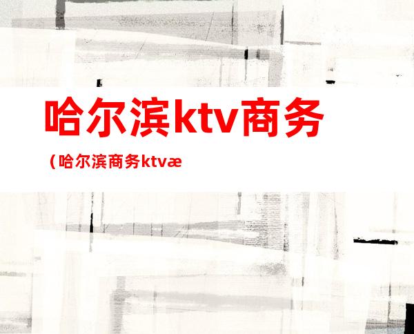 哈尔滨ktv商务（哈尔滨商务ktv消费）