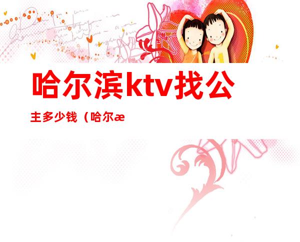 哈尔滨ktv找公主多少钱（哈尔滨ktv找公主多少钱一次）