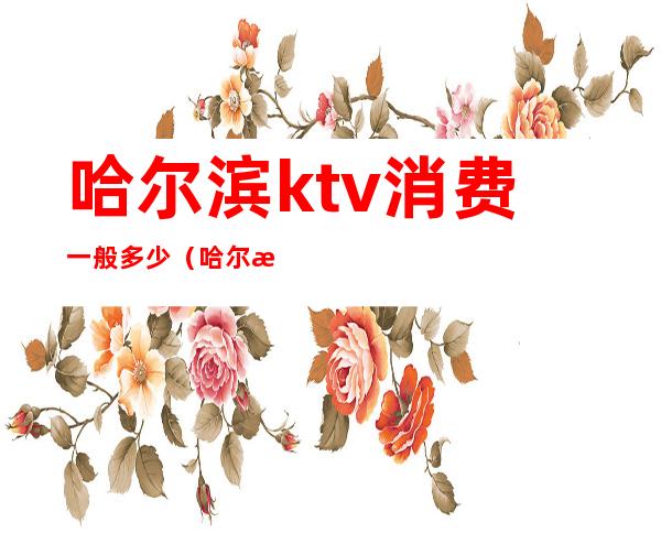 哈尔滨ktv消费一般多少（哈尔滨ktv消费一般多少）