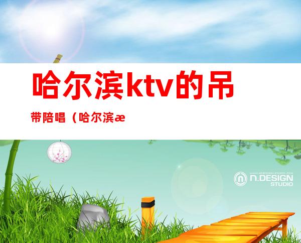 哈尔滨ktv的吊带陪唱（哈尔滨有陪唱的ktv）