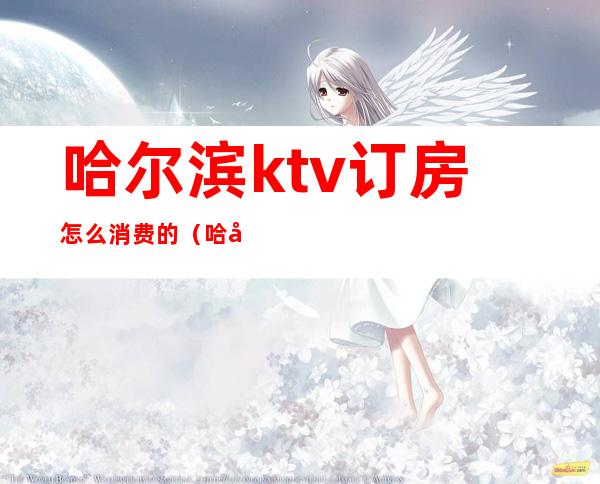 哈尔滨ktv订房怎么消费的（哈尔滨ktv出台价格）