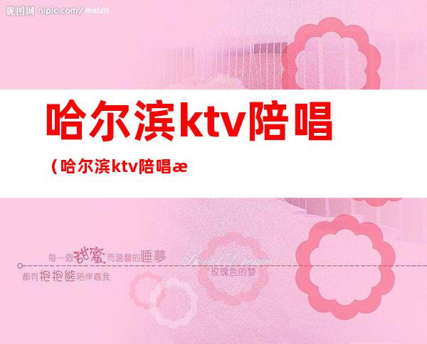 哈尔滨ktv陪唱（哈尔滨ktv陪唱消费是按照小时算的吗?）