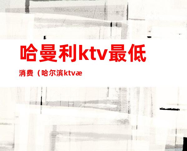 哈曼利ktv最低消费（哈尔滨ktv消费）