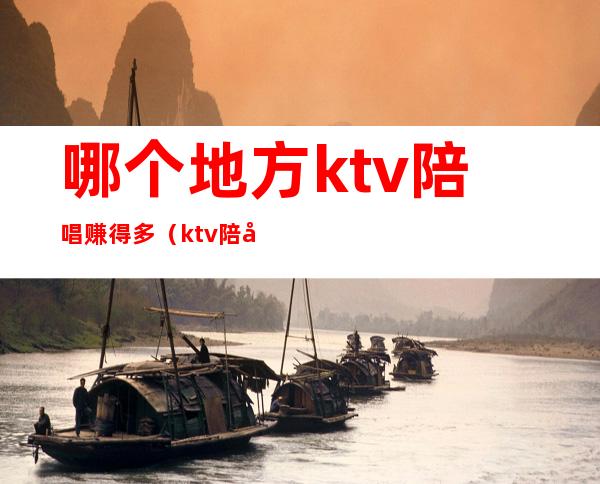 哪个地方ktv陪唱赚得多（ktv陪唱一个月可以赚多少）