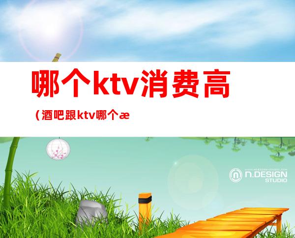 哪个ktv消费高（酒吧跟ktv哪个消费高）