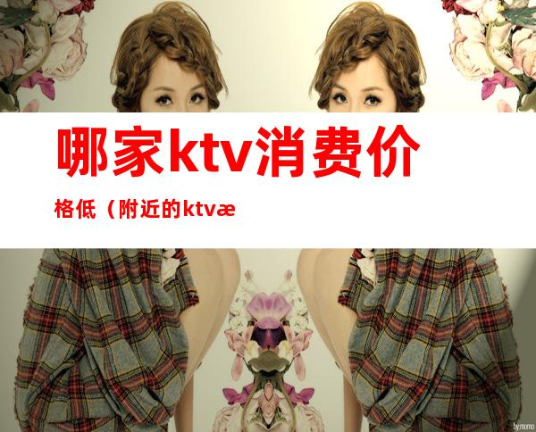 哪家ktv消费价格低（附近的ktv最低消费多少钱）