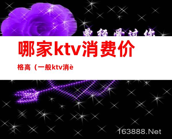 哪家ktv消费价格高（一般ktv消费多少钱）