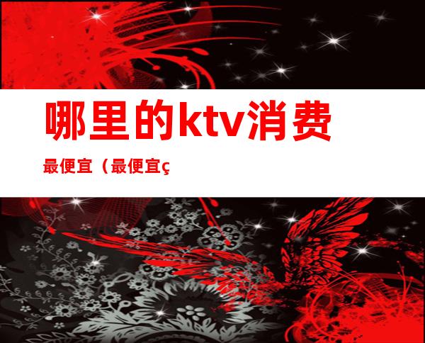 哪里的ktv消费最便宜（最便宜的KTV）