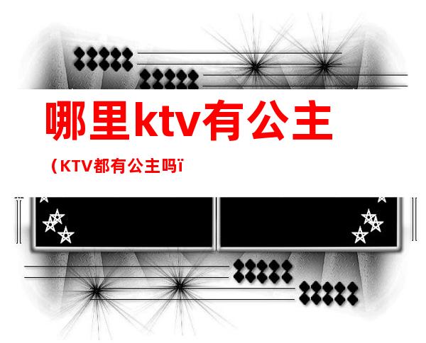 哪里ktv有公主（KTV都有公主吗）