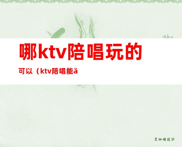 哪ktv陪唱玩的可以（ktv陪唱能不能玩）