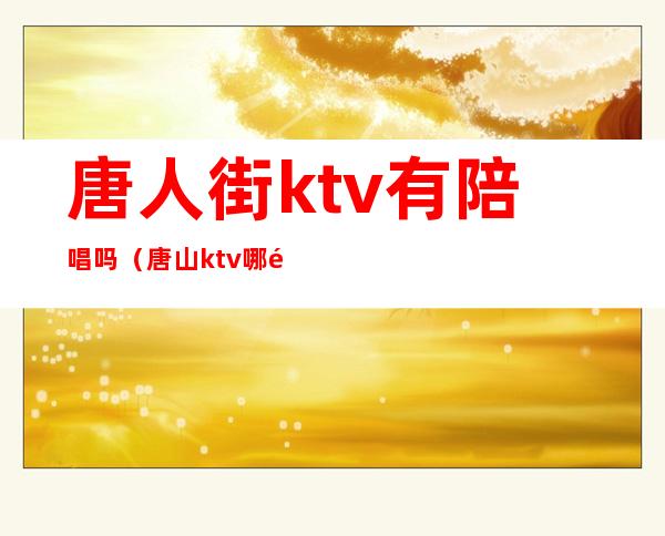 唐人街ktv有陪唱吗（唐山ktv哪里陪唱便宜）