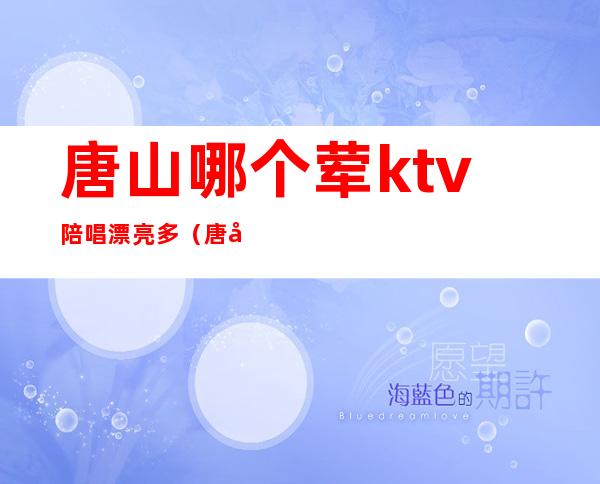 唐山哪个荤ktv陪唱漂亮多（唐山ktv哪里陪唱便宜）