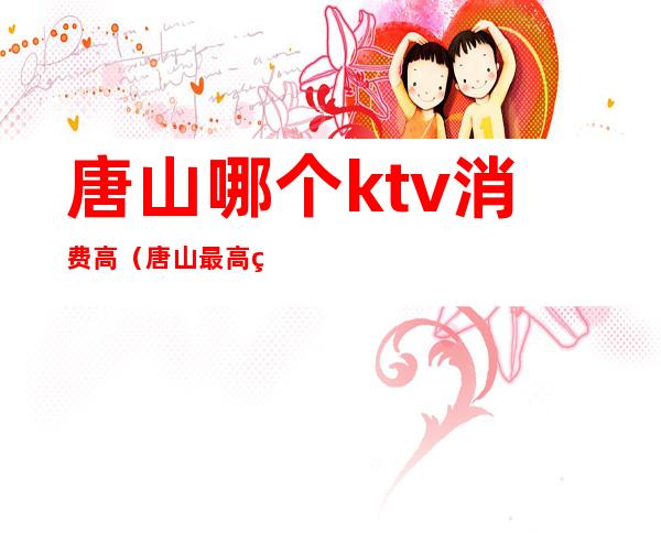 唐山哪个ktv消费高（唐山最高端的ktv）