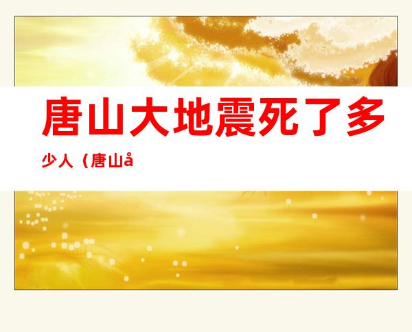 唐山大地震死了多少人（唐山大地震死了多少人汶川大地震死了多少人）