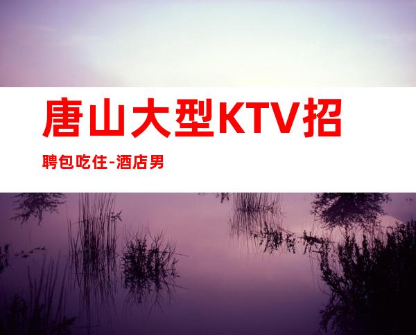 唐山大型KTV招聘包吃住-酒店男.-2023夜总会招聘信息