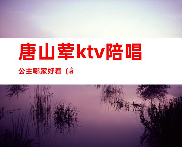 唐山荤ktv陪唱公主哪家好看（唐山ktv哪个公主多）