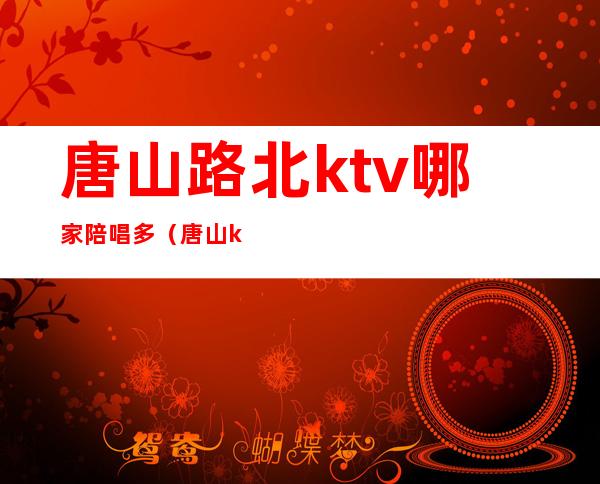 唐山路北ktv哪家陪唱多（唐山ktv哪里陪唱便宜）