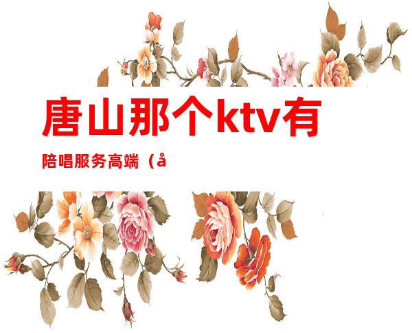 唐山那个ktv有陪唱服务高端（唐山KTV陪酒）