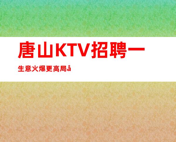 唐山KTV招聘一生意火爆更高局同行业天花板