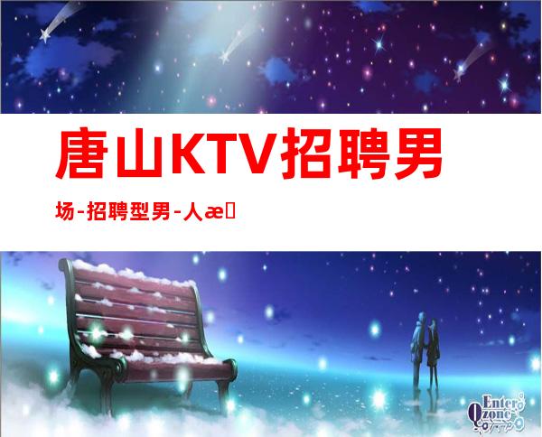 唐山KTV招聘男.场-招聘型男-人性化管理