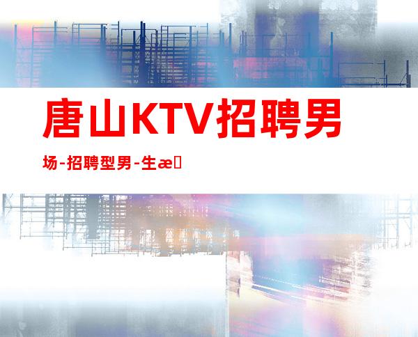 唐山KTV招聘男.场-招聘型男-生意超好的能力是敲门砖