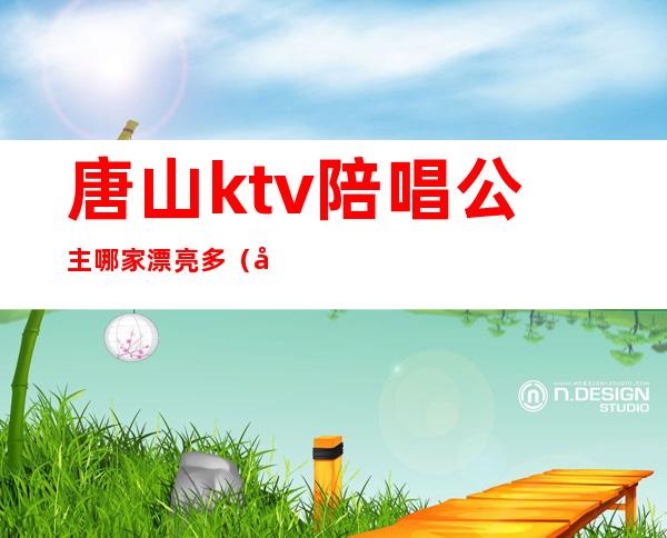 唐山ktv陪唱公主哪家漂亮多（唐山ktv陪唱公主哪家漂亮多）