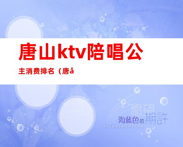 唐山ktv陪唱公主消费排名（唐山ktv公主什么价位）