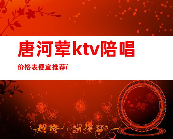 唐河荤ktv陪唱价格表便宜推荐（廊坊唐汇ktv有陪唱吗）