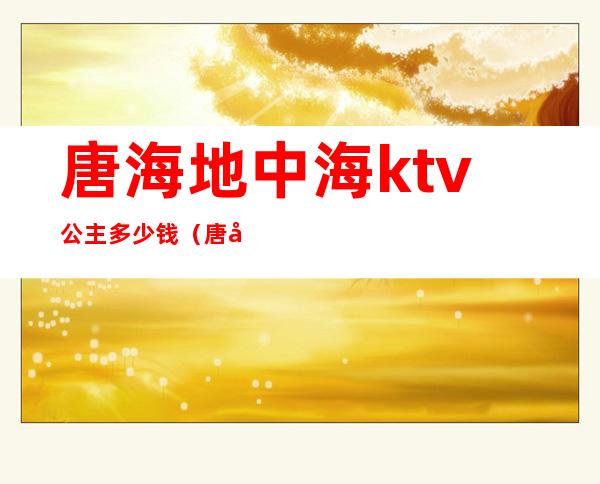 唐海地中海ktv公主多少钱（唐山ktv哪个公主多）