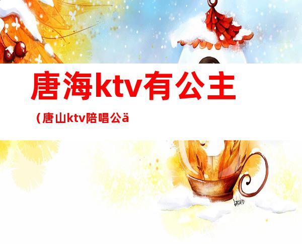 唐海ktv有公主（唐山ktv陪唱公主多少钱一位）