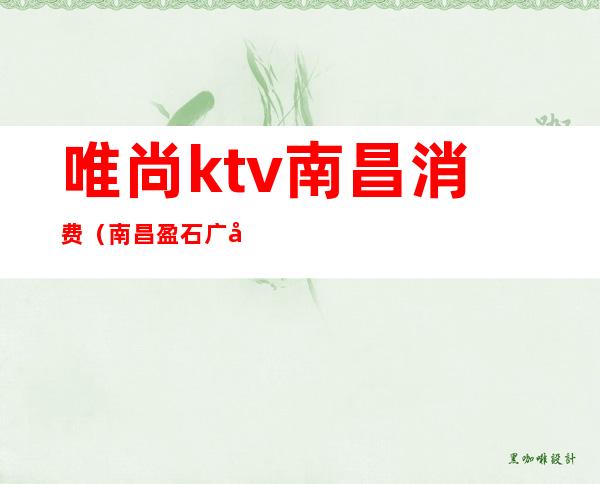 唯尚ktv南昌消费（南昌盈石广场唯尚ktv）