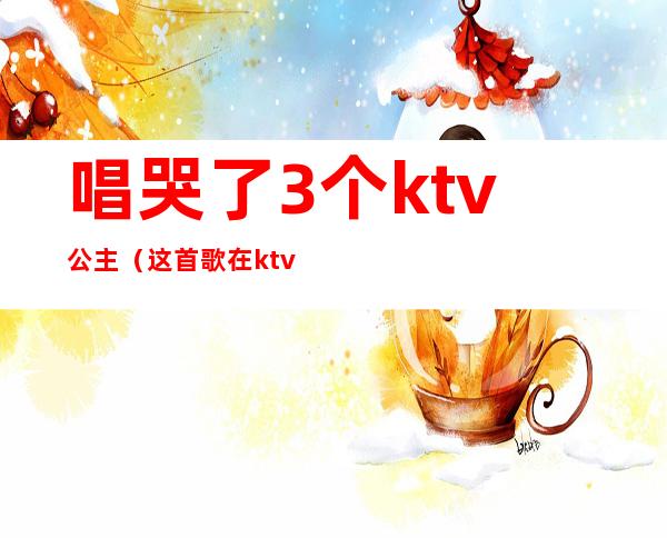 唱哭了3个ktv公主（这首歌在ktv唱哭过五位公主）