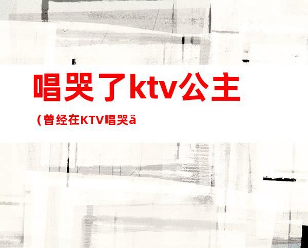 唱哭了ktv公主（曾经在KTV唱哭了无数公主）