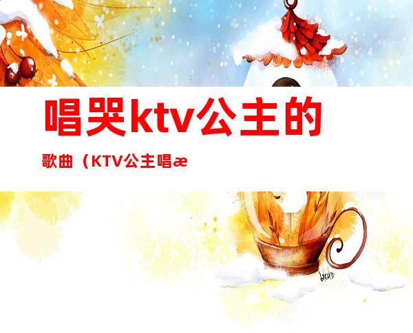 唱哭ktv公主的歌曲（KTV公主唱歌）