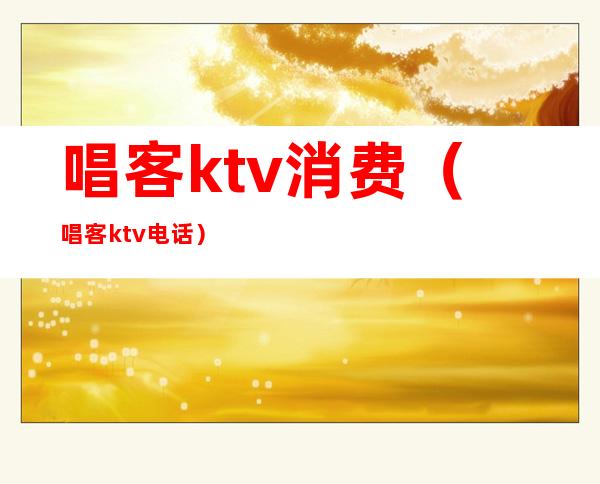 唱客ktv消费（唱客ktv电话）