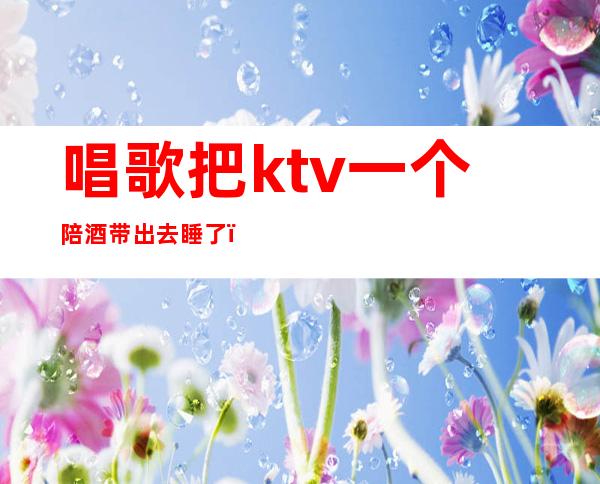 唱歌把ktv一个陪酒带出去睡了（KTV陪酒带出去睡）