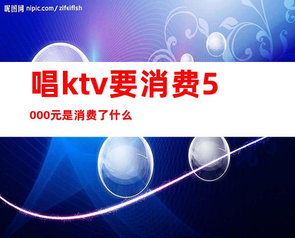 唱ktv要消费5000元是消费了什么（）