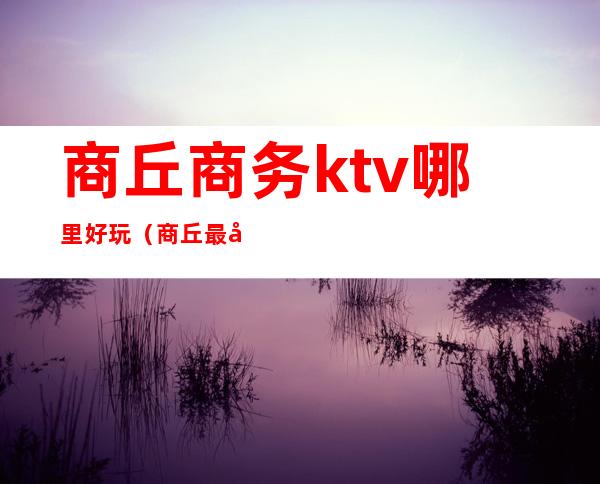 商丘商务ktv哪里好玩（商丘最好的商务ktv）