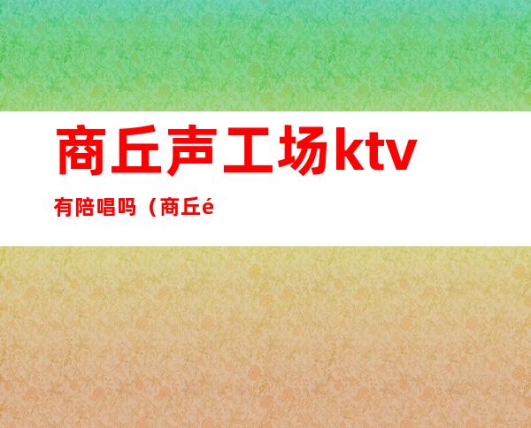 商丘声工场ktv有陪唱吗（商丘那个ktv有陪唱的）