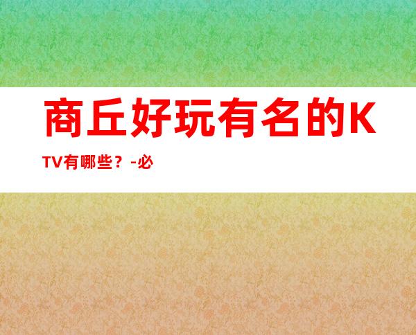 商丘好玩有名的KTV有哪些？-必玩的好玩有名的KTV有哪些？ – 福州罗源商务KTV