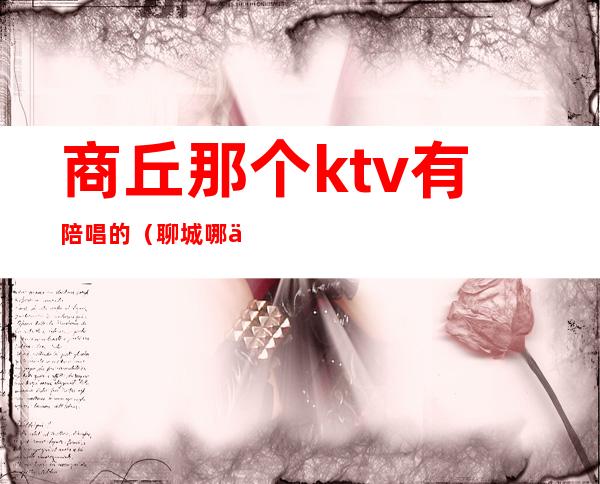 商丘那个ktv有陪唱的（聊城哪个ktv有陪唱）