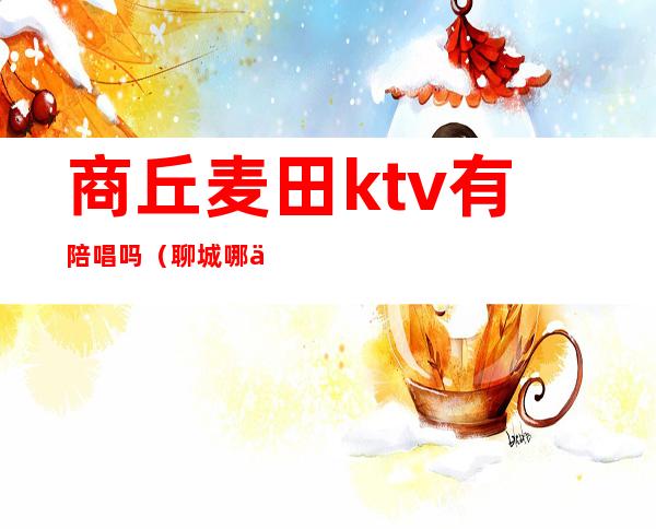 商丘麦田ktv有陪唱吗（聊城哪个ktv有陪唱）