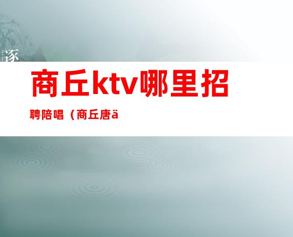 商丘ktv哪里招聘陪唱（商丘唐人街ktv有陪唱吗）