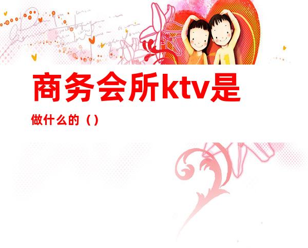 商务会所ktv是做什么的（）