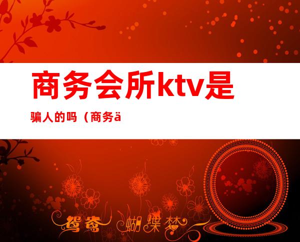 商务会所ktv是骗人的吗（商务会所ktv什么意思）