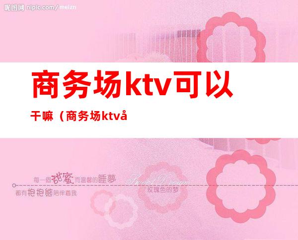 商务场ktv可以干嘛（商务场ktv可以干嘛）