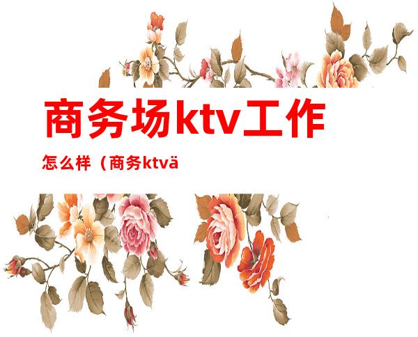 商务场ktv工作怎么样?（商务ktv上班会吃亏吗）