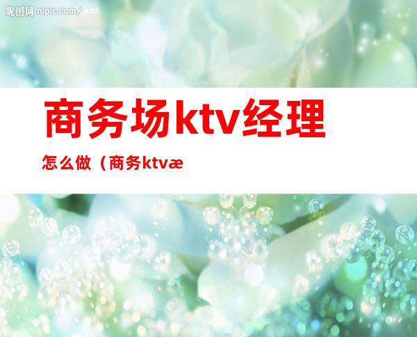 商务场ktv经理怎么做（商务ktv楼面经理是做什么的）