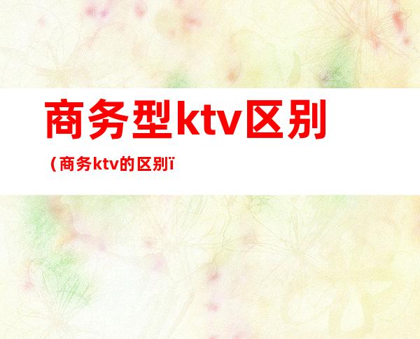 商务型ktv区别（商务ktv的区别）